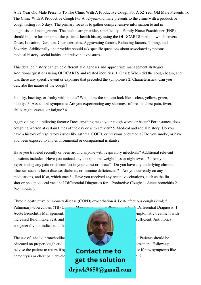 A 52-year-old male presents to the clinic with a productive cough lasting for 5 days. The primary focus is to gather comprehensive information to aid in diagnos