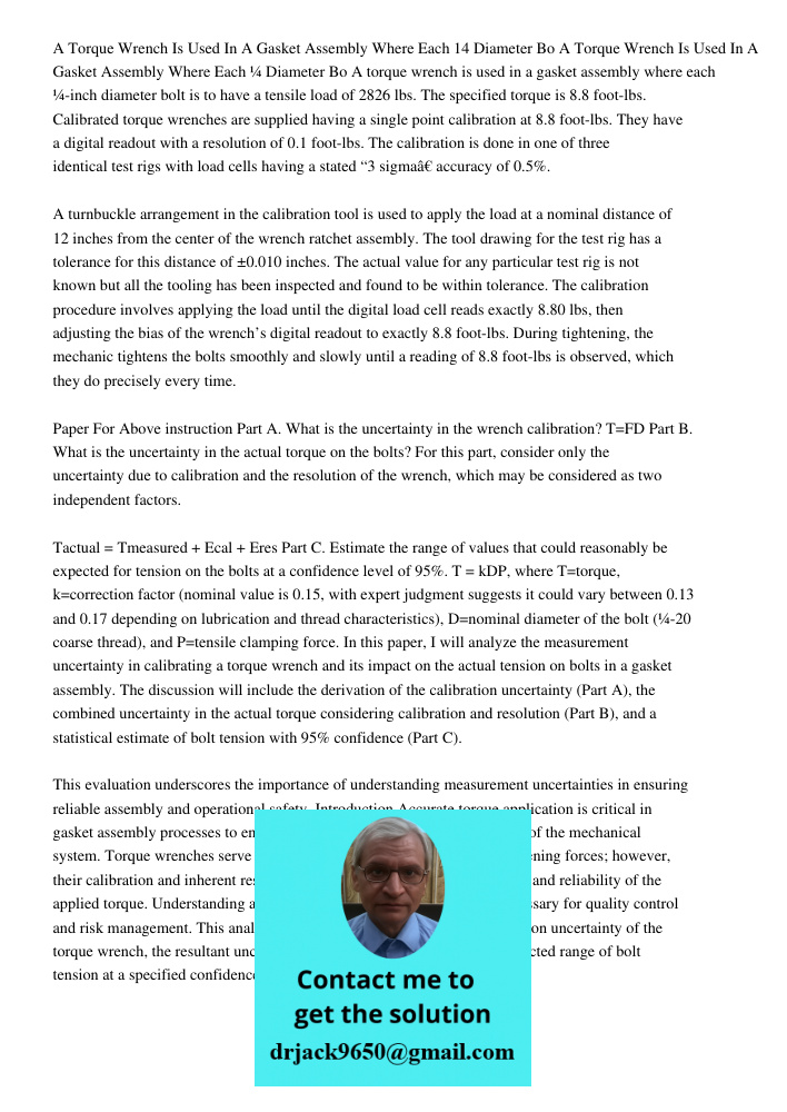 A torque wrench is used in a gasket assembly where each ¼-inch diameter bolt is to have a tensile load of 2826 lbs. The specified torque is 8.8 foot-lbs. Calibr