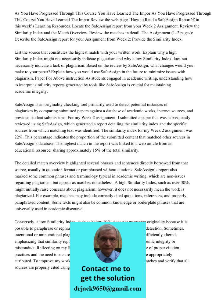 Review the web page “How to Read a SafeAssign Report” in this week’s Learning Resources. Locate the SafeAssign report from your Week 2 Assignment. Review the Si