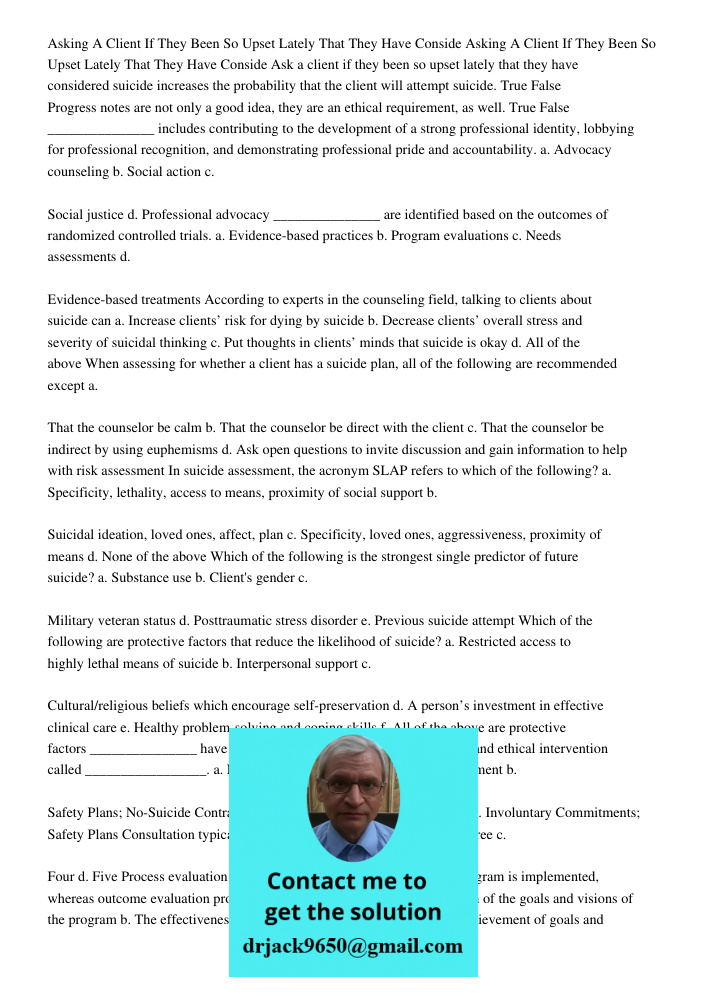 Ask a client if they been so upset lately that they have considered suicide increases the probability that the client will attempt suicide. True False Progress 