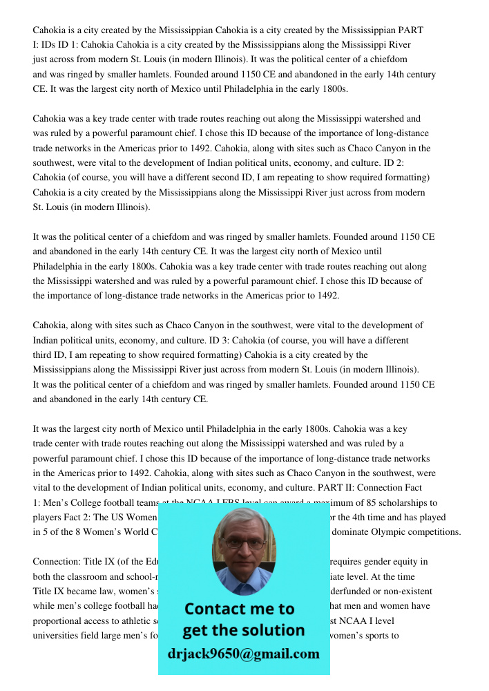 PART I: IDs ID 1: Cahokia Cahokia is a city created by the Mississippians along the Mississippi River just across from modern St. Louis (in modern Illinois). It