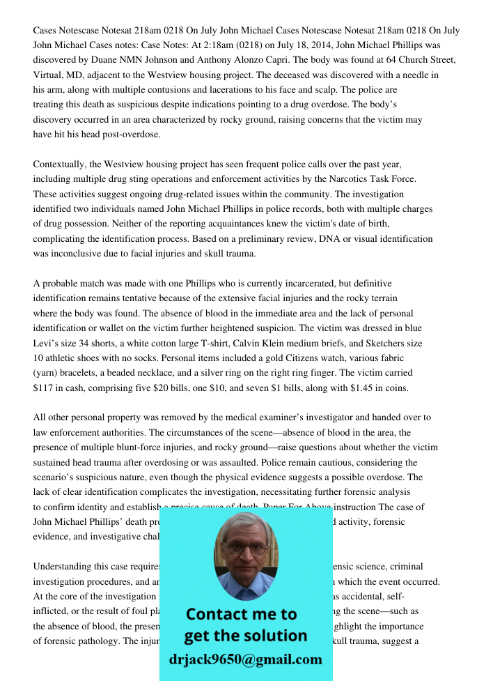 Cases notes: Case Notes: At 2:18am (0218) on July 18, 2014, John Michael Phillips was discovered by Duane NMN Johnson and Anthony Alonzo Capri. The body was fou