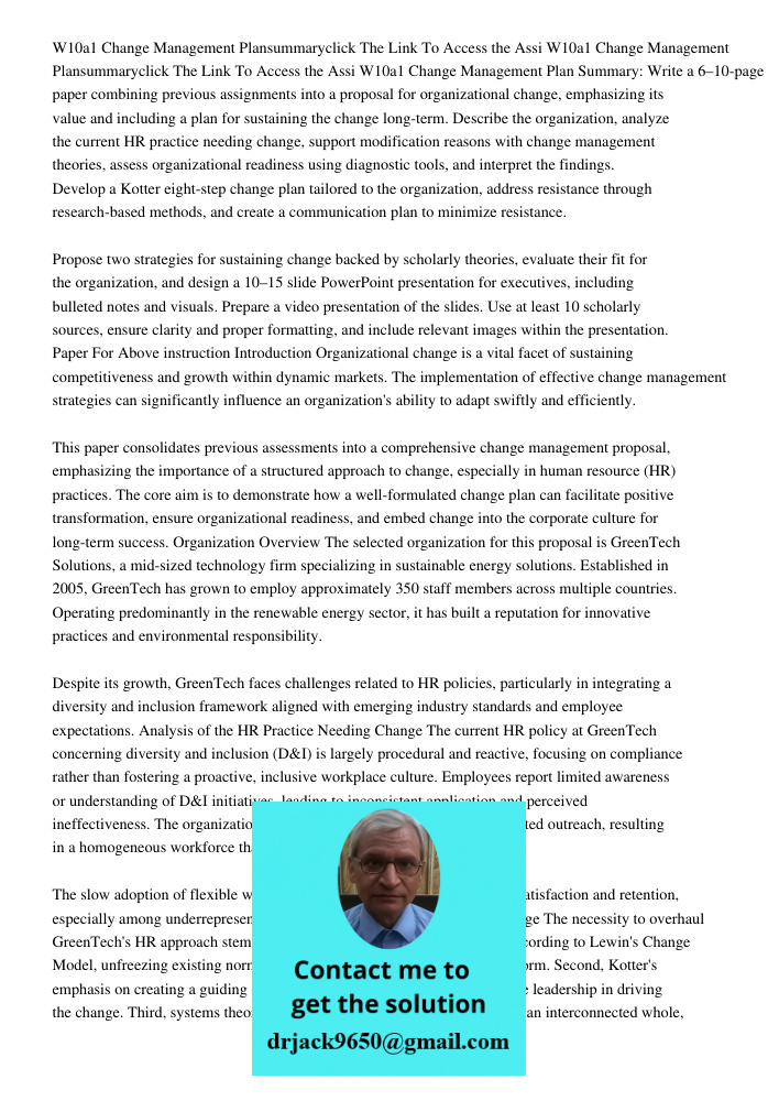 W10a1 Change Management Plan Summary: Write a 6–10-page paper combining previous assignments into a proposal for organizational change, emphasizing its value an