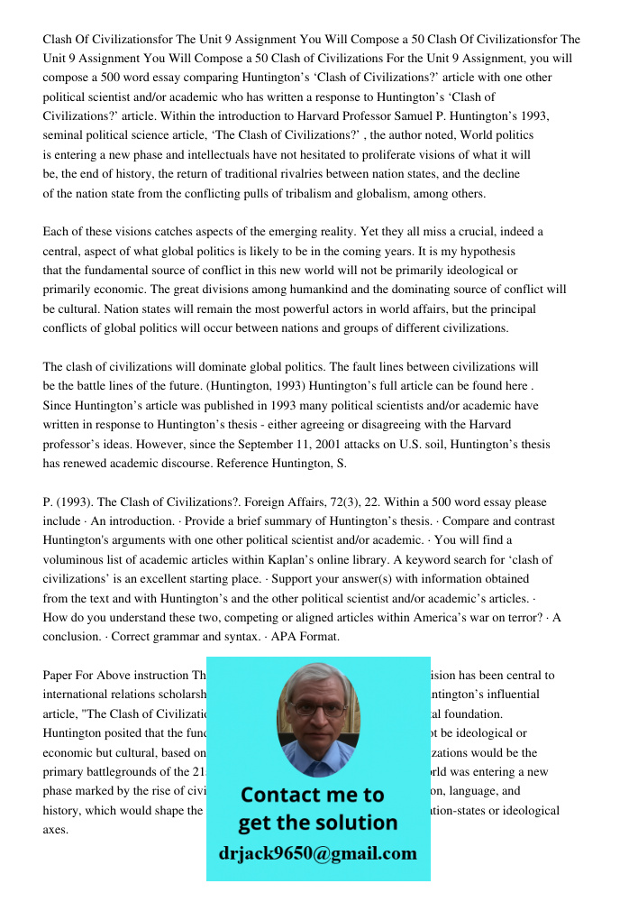 Clash of Civilizations For the Unit 9 Assignment, you will compose a 500 word essay comparing Huntington’s ‘Clash of Civilizations?’ article with one other poli