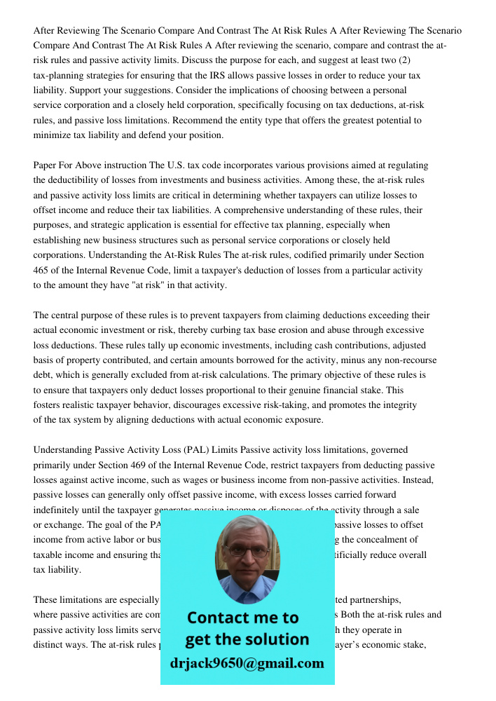After reviewing the scenario, compare and contrast the at-risk rules and passive activity limits. Discuss the purpose for each, and suggest at least two (2) tax