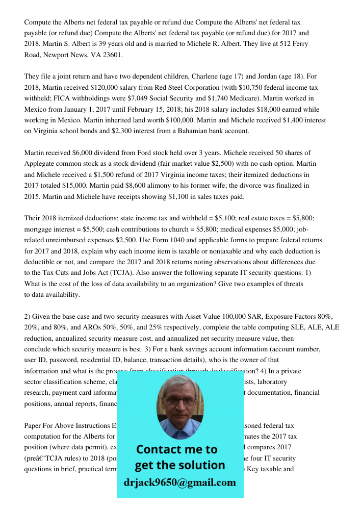 Compute the Alberts' net federal tax payable (or refund due) for 2017 and 2018. Martin S. Albert is 39 years old and is married to Michele R. Albert. They live 