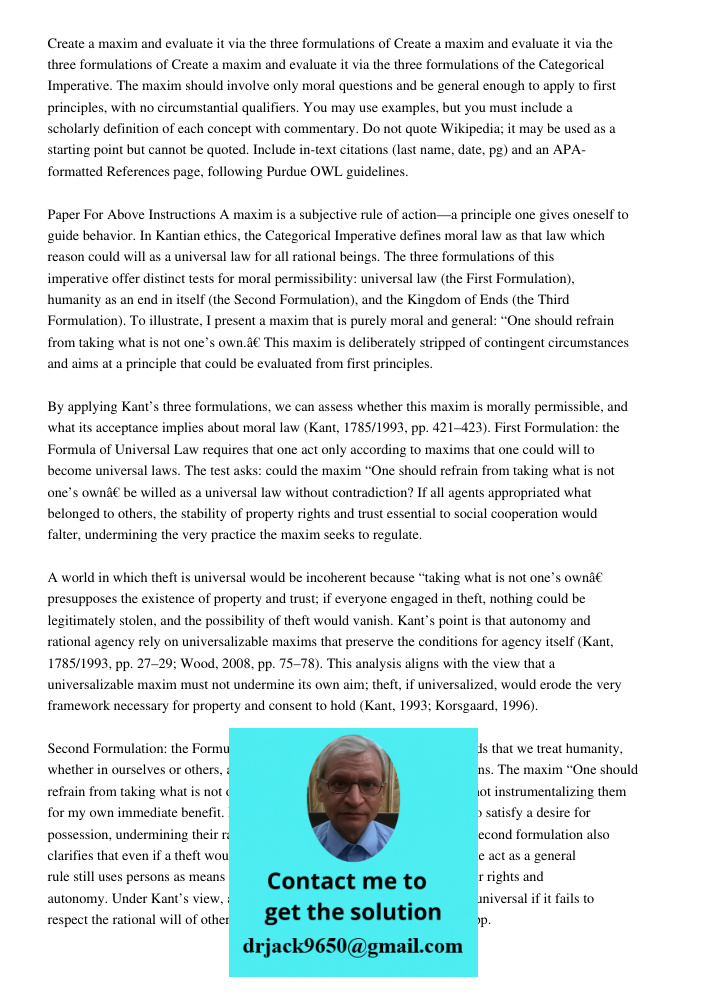 Create a maxim and evaluate it via the three formulations of the Categorical Imperative. The maxim should involve only moral questions and be general enough to 