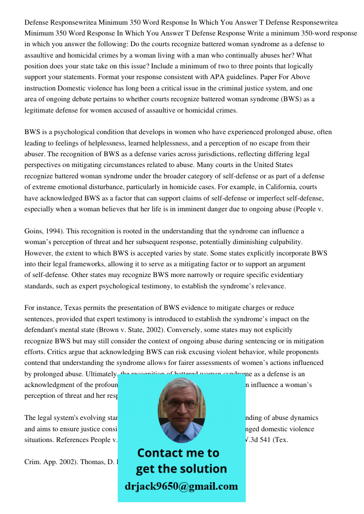 Defense Response Write a minimum 350-word response in which you answer the following: Do the courts recognize battered woman syndrome as a defense to assaultive