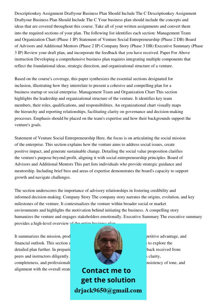 Your business plan should include the concepts and ideas that are covered throughout this course. Take all of your written assignments and convert them into the