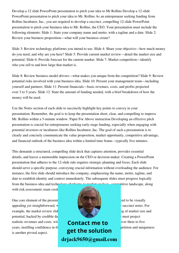 As an entrepreneur seeking funding from Rollins Incubator, Inc., you are required to develop a succinct, compelling 12-slide PowerPoint presentation to pitch yo