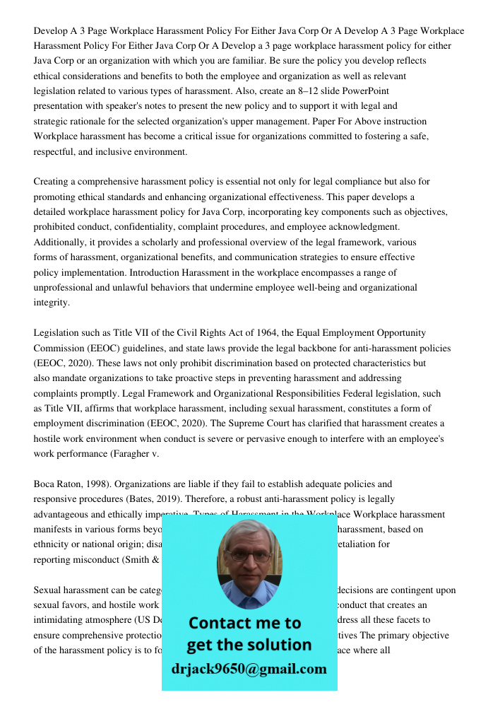 Develop a 3 page workplace harassment policy for either Java Corp or an organization with which you are familiar. Be sure the policy you develop reflects ethica