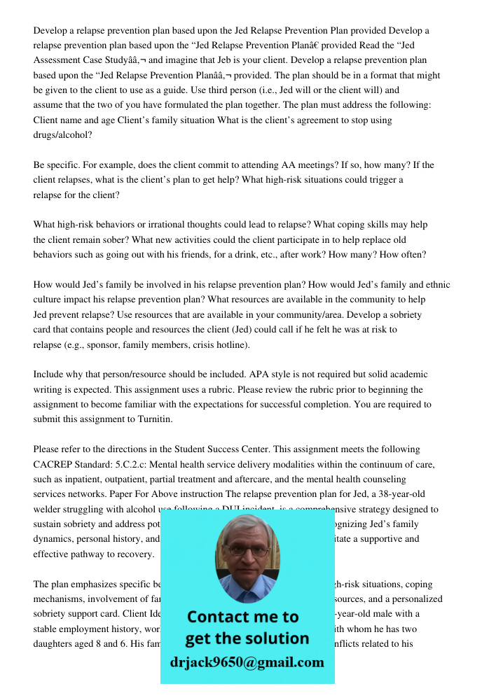 Read the “Jed Assessment Case Studyâ€ and imagine that Jeb is your client. Develop a relapse prevention plan based upon the “Jed Relapse Prevention Planâ€ provi