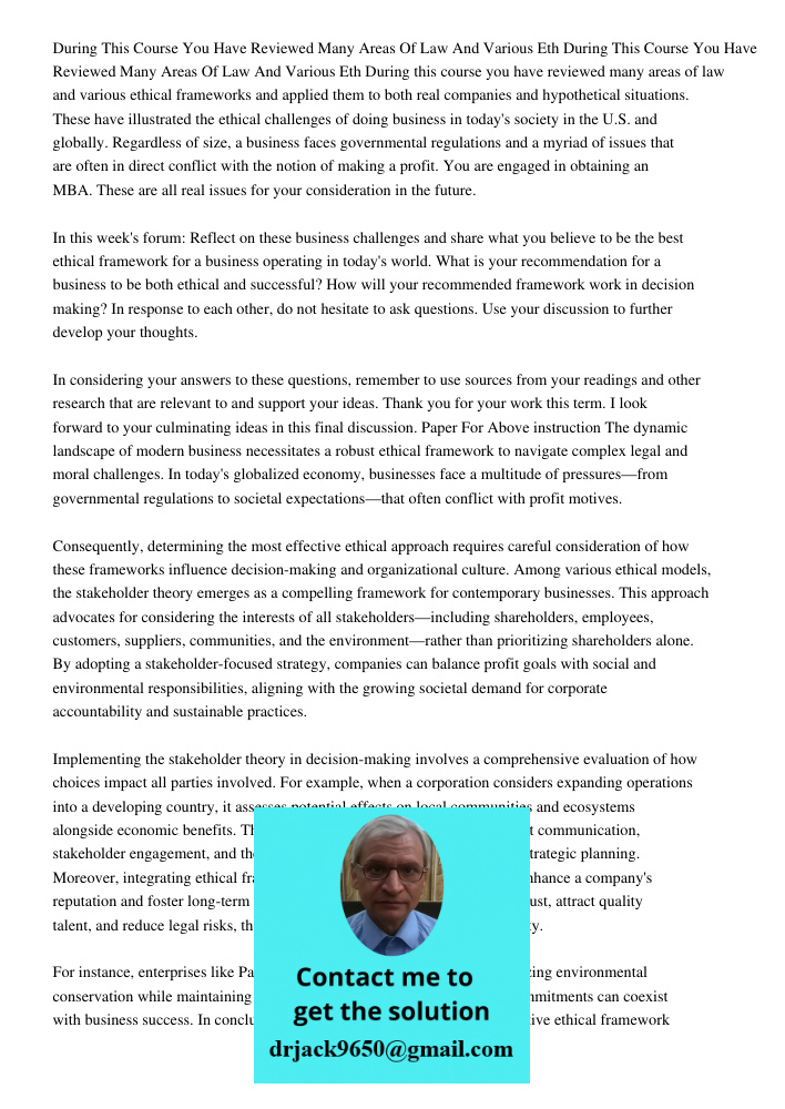 During this course you have reviewed many areas of law and various ethical frameworks and applied them to both real companies and hypothetical situations. These