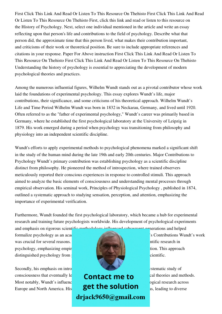 First, click this link and read or listen to this resource on the History of Psychology. Next, select one individual mentioned in the article and write an essay