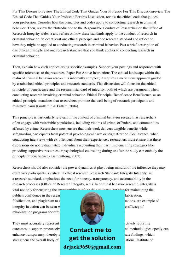 For this Discussion, review the ethical code that guides your profession. Consider how the principles and codes apply to conducting research in criminal behavio