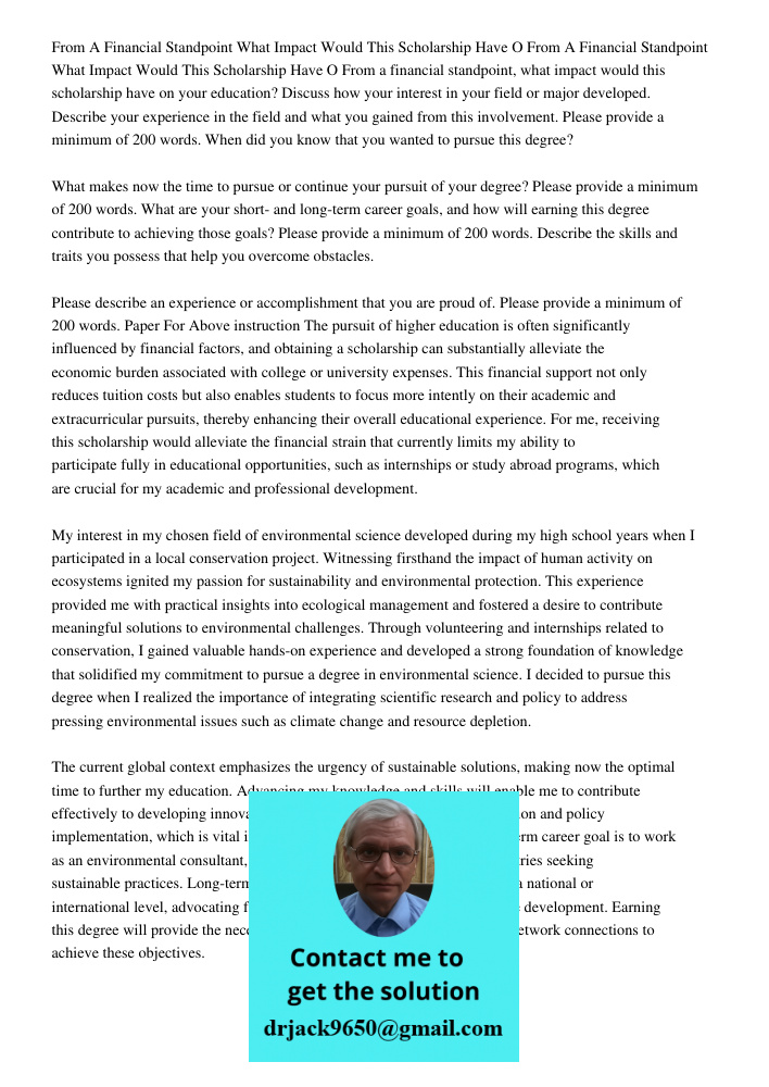 From a financial standpoint, what impact would this scholarship have on your education? Discuss how your interest in your field or major developed. Describe you
