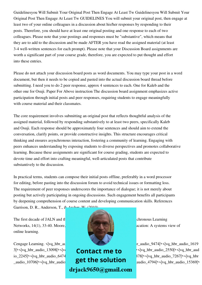 GUIDELINES You will submit your original post, then engage at least two of your online colleagues in a discussion about his/her responses by responding to their