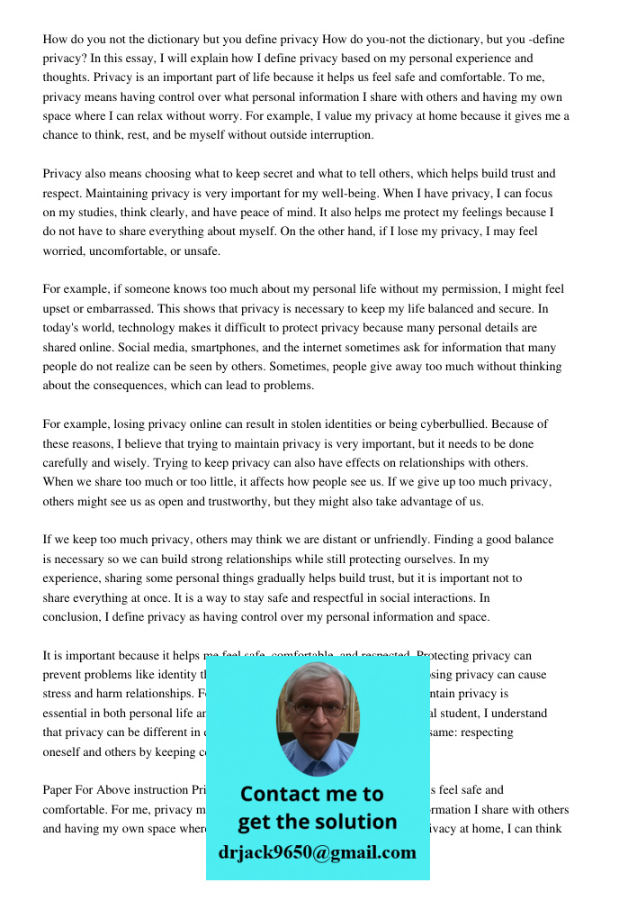 In this essay, I will explain how I define privacy based on my personal experience and thoughts. Privacy is an important part of life because it helps us feel s