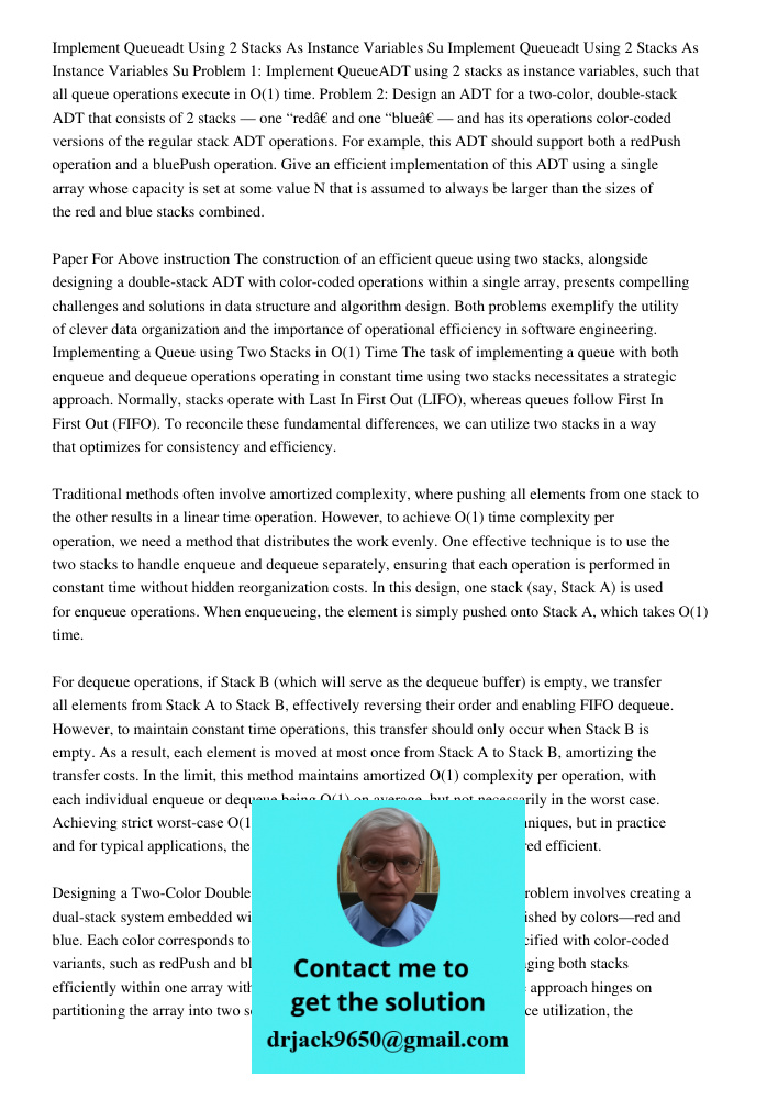 Problem 1: Implement QueueADT using 2 stacks as instance variables, such that all queue operations execute in O(1) time. Problem 2: Design an ADT for a two-colo