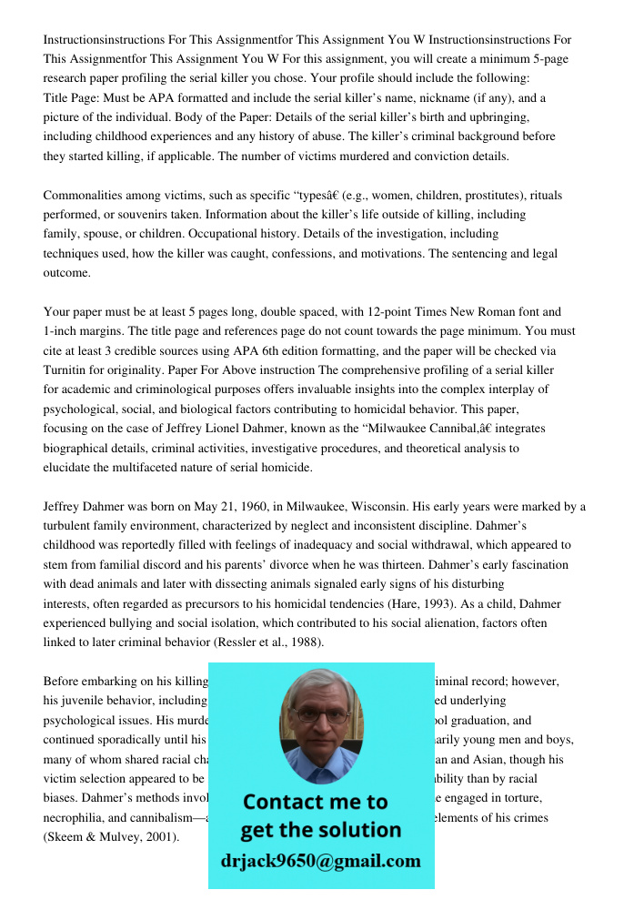 For this assignment, you will create a minimum 5-page research paper profiling the serial killer you chose. Your profile should include the following: Title Pag