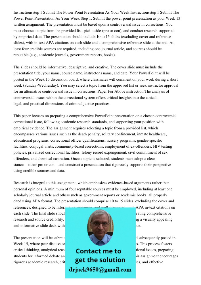 Step 1: Submit the power point presentation as your Week 13 written assignment. The presentation must be based upon a controversial issue in corrections. You mu