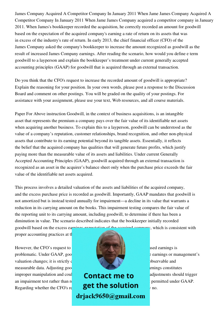 James Company acquired a competitor company in January 2011. When James's bookkeeper recorded the acquisition, he correctly recorded an amount for goodwill base