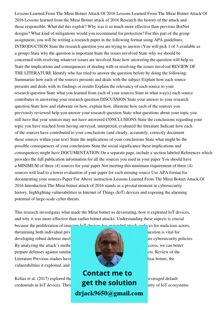 Lessons learned from the Mirai Botnet attack of 2016 Research the history of the attack and those responsible. What did this exploit? Why was it so much more ef