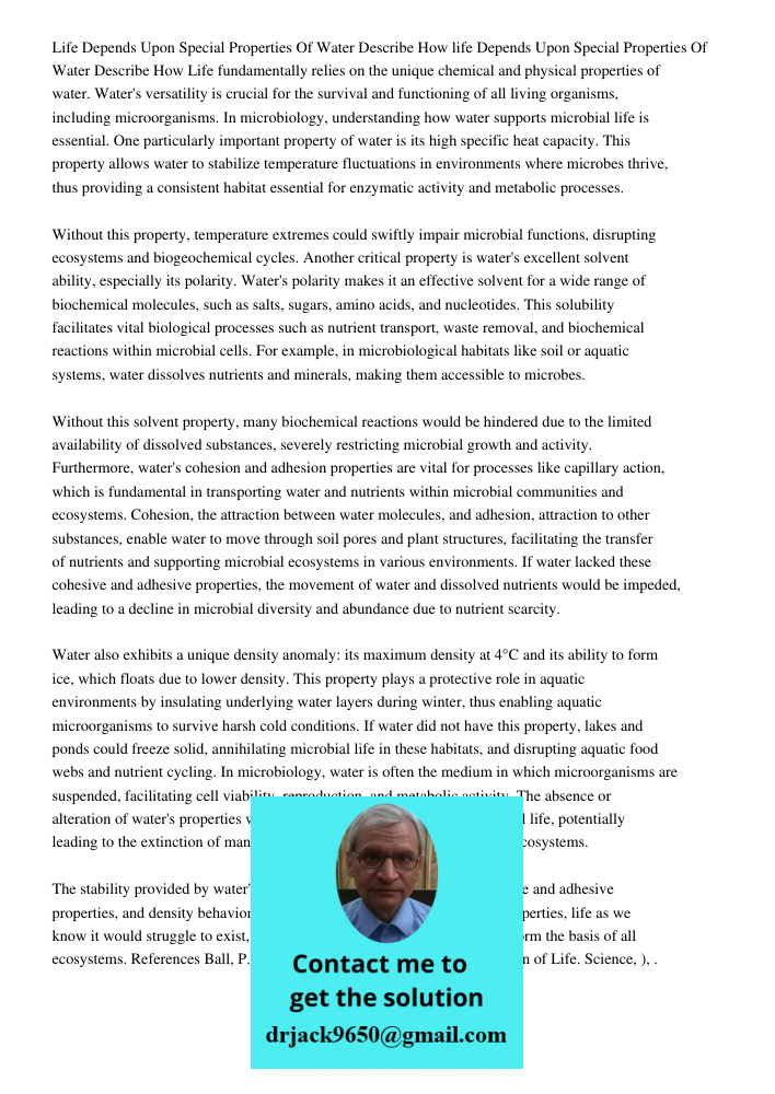 Life fundamentally relies on the unique chemical and physical properties of water. Water's versatility is crucial for the survival and functioning of all living