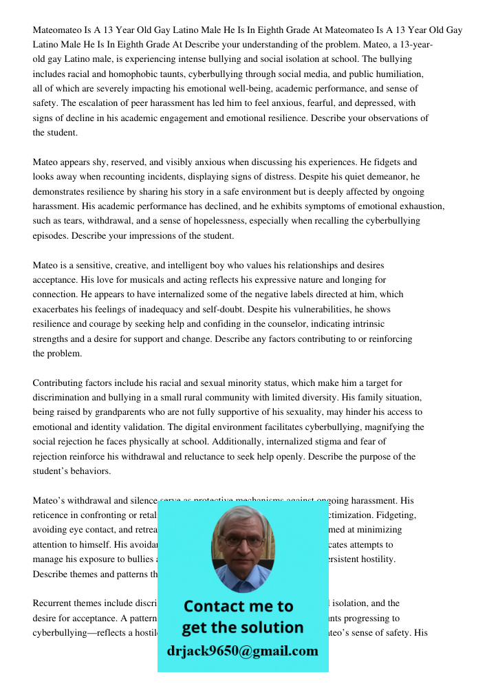 Describe your understanding of the problem. Mateo, a 13-year-old gay Latino male, is experiencing intense bullying and social isolation at school. The bullying 