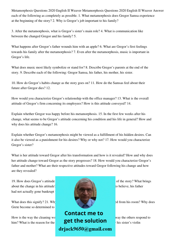 Answer each of the following as completely as possible. 1. What metamorphosis does Gregor Samsa experience at the beginning of the story? 2. Why is Gregor’s job