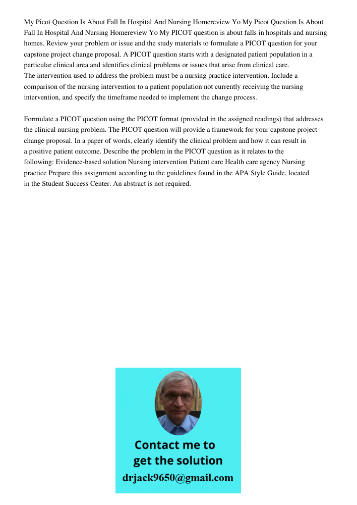 My PICOT question is about falls in hospitals and nursing homes. Review your problem or issue and the study materials to formulate a PICOT question for your cap