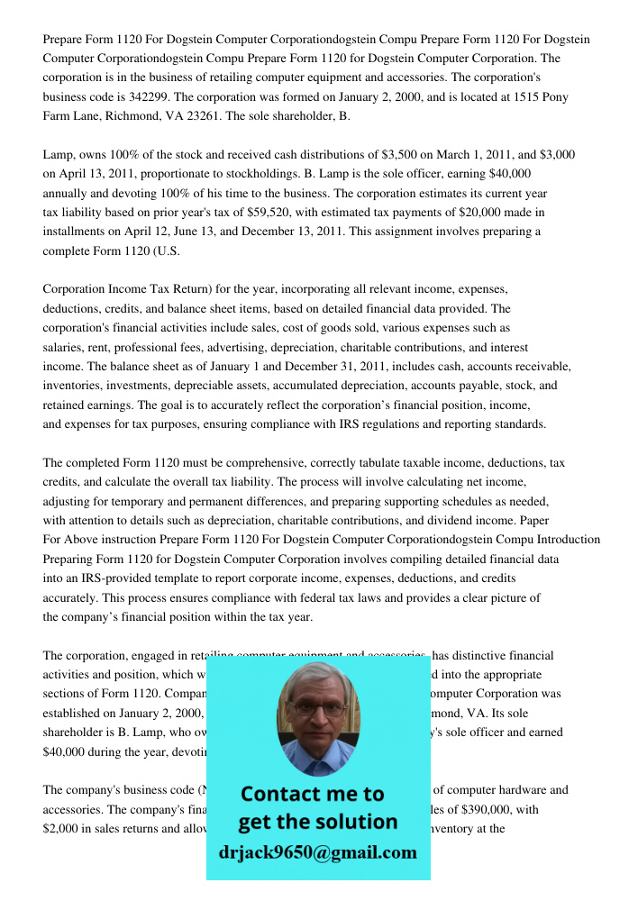 Prepare Form 1120 for Dogstein Computer Corporation. The corporation is in the business of retailing computer equipment and accessories. The corporation's busin