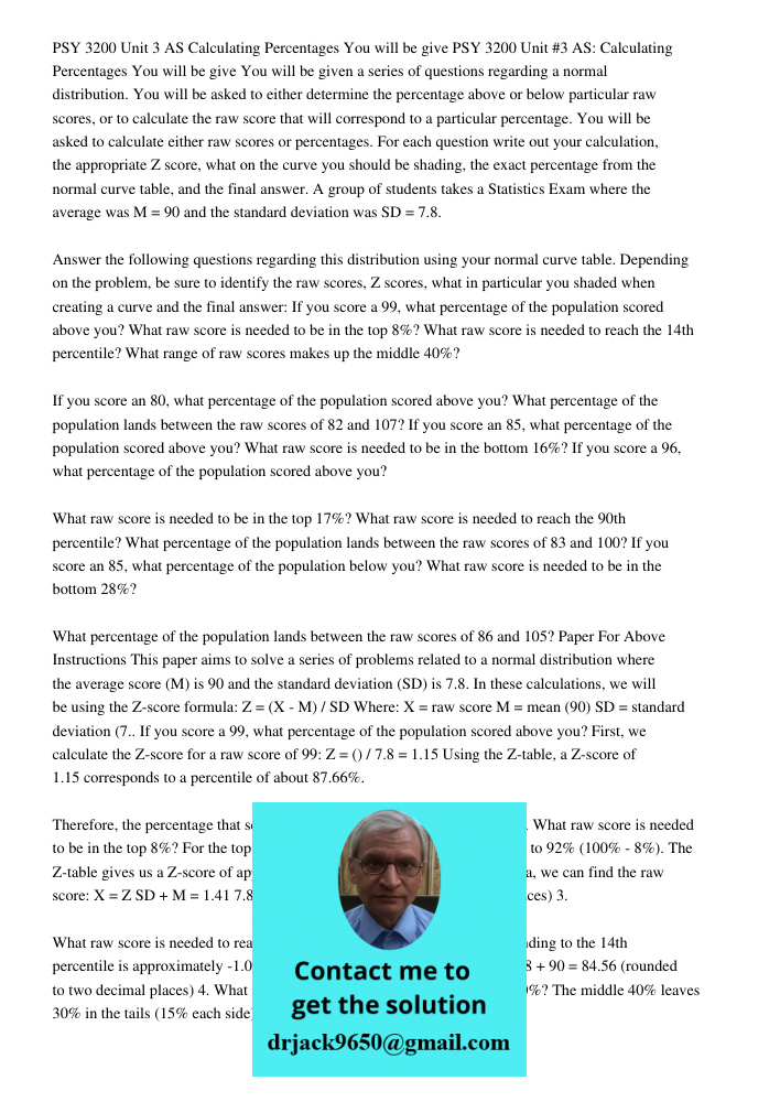 You will be given a series of questions regarding a normal distribution. You will be asked to either determine the percentage above or below particular raw scor