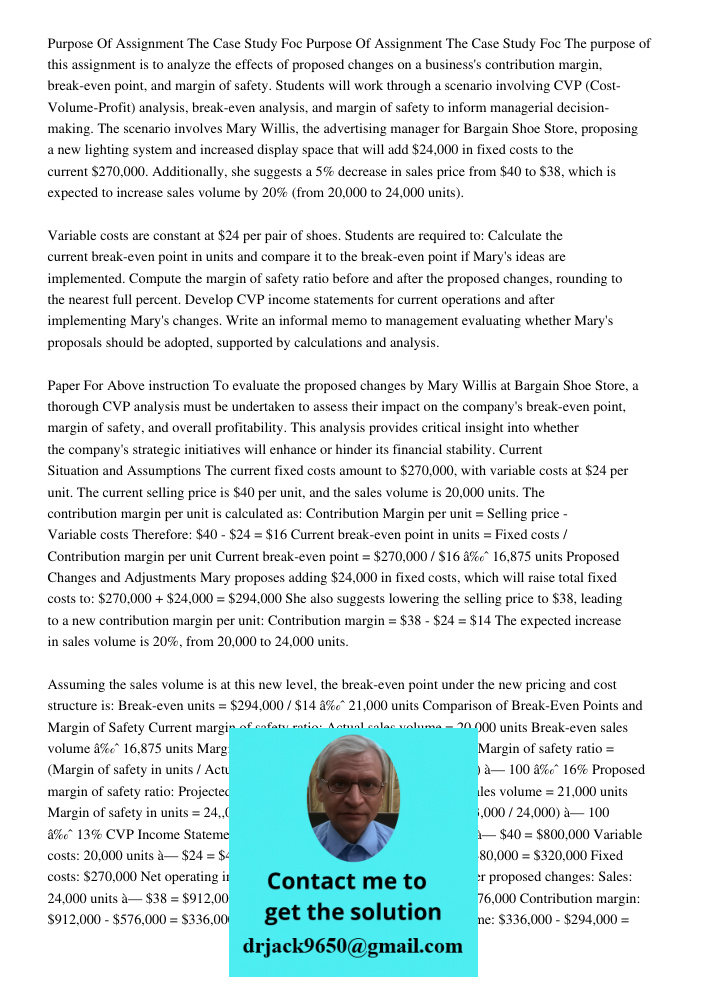 The purpose of this assignment is to analyze the effects of proposed changes on a business's contribution margin, break-even point, and margin of safety. Studen