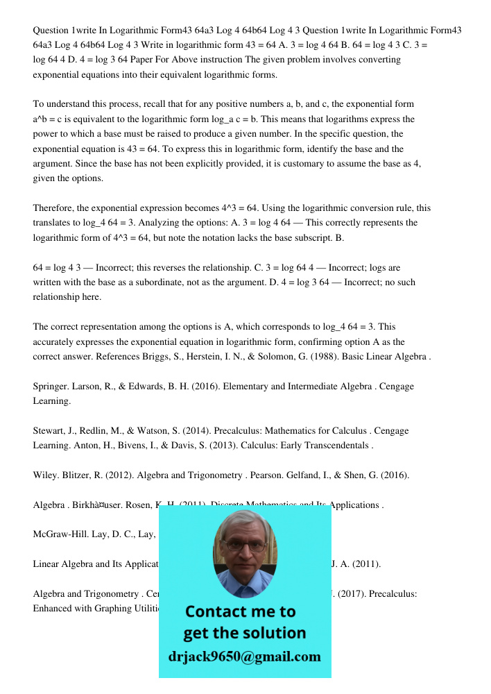 Write in logarithmic form 43 = 64 A. 3 = log 4 64 B. 64 = log 4 3 C. 3 = log 64 4 D. 4 = log 3 64 Paper For Above instruction The given problem involves convert