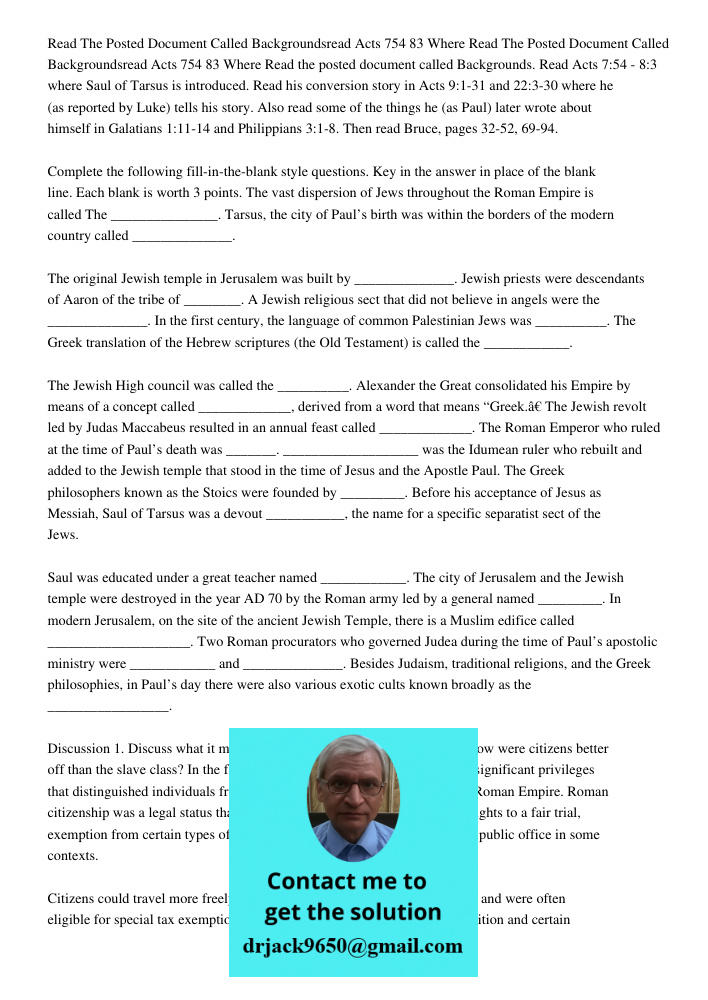 Read the posted document called Backgrounds. Read Acts 7:54 - 8:3 where Saul of Tarsus is introduced. Read his conversion story in Acts 9:1-31 and 22:3-30 where