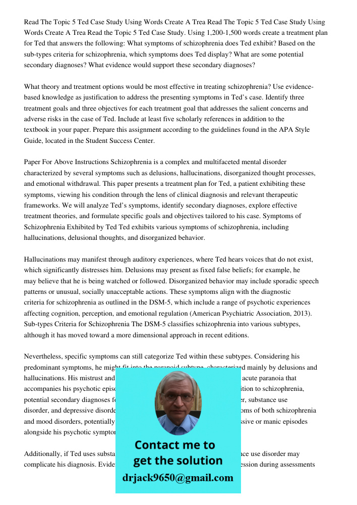 Read the Topic 5 Ted Case Study. Using 1,200-1,500 words create a treatment plan for Ted that answers the following: What symptoms of schizophrenia does Ted exh