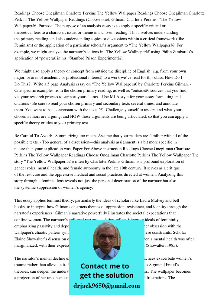 Readings (Choose one): Gilman, Charlotte Perkins. “The Yellow Wallpaper”. Purpose: The purpose of an analysis essay is to apply a specific critical or theoretic