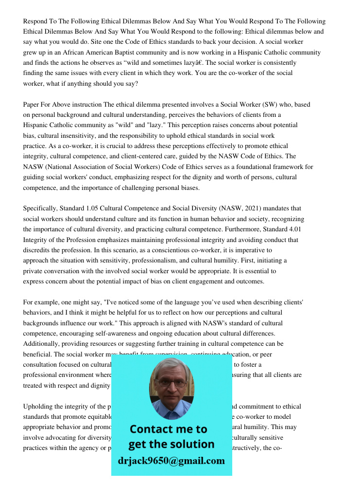 Respond to the following: Ethical dilemmas below and say what you would do. Site one the Code of Ethics standards to back your decision. A social worker grew up