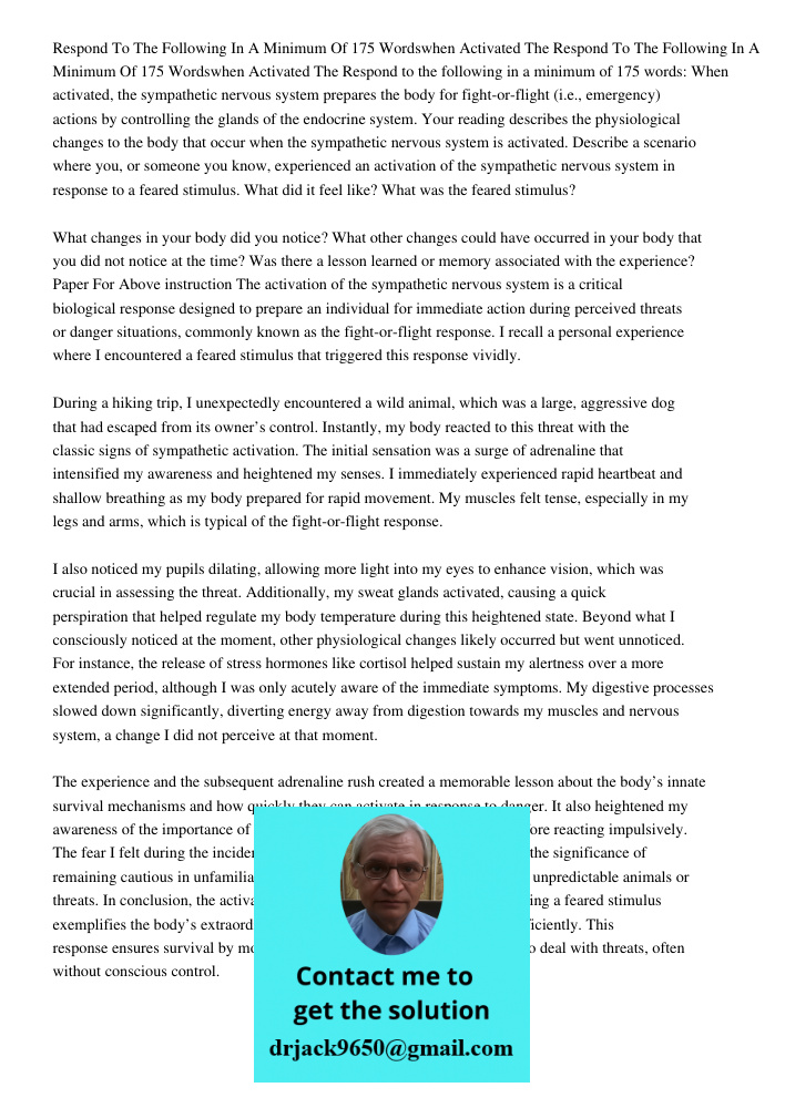 Respond to the following in a minimum of 175 words: When activated, the sympathetic nervous system prepares the body for fight-or-flight (i.e., emergency) actio