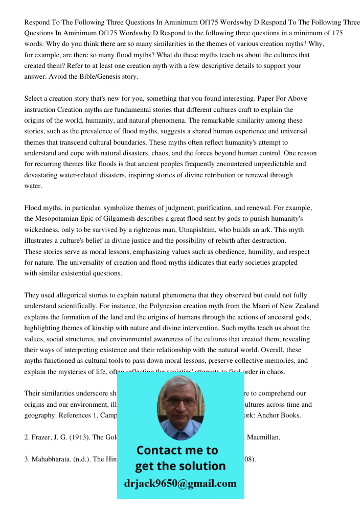 Respond to the following three questions in a minimum of 175 words: Why do you think there are so many similarities in the themes of various creation myths? Why