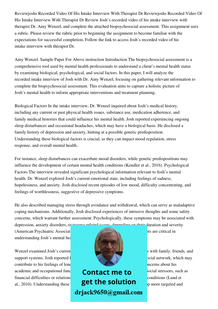 Review Josh’s recorded video of his intake interview with therapist Dr. Amy Wenzel, and complete the attached biopsychosocial assessment. This assignment uses a