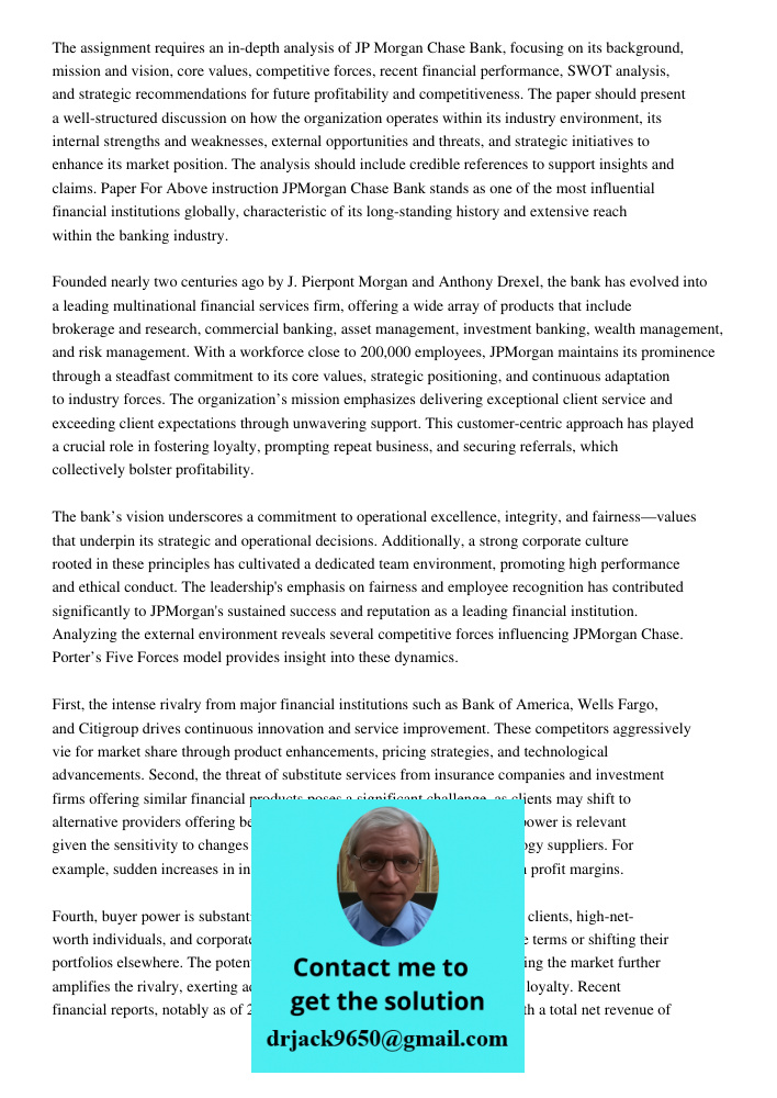 The assignment requires an in-depth analysis of JP Morgan Chase Bank, focusing on its background, mission and vision, core values, competitive forces, recent fi