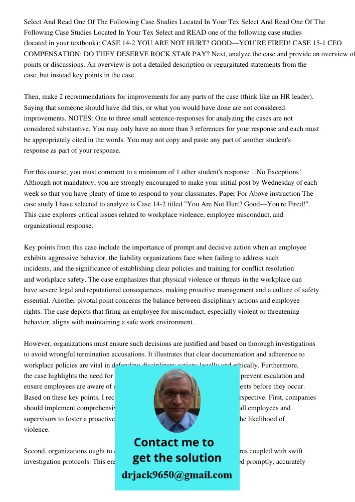 Select and READ one of the following case studies (located in your textbook): CASE 14-2 YOU ARE NOT HURT? GOOD—YOU’RE FIRED! CASE 15-1 CEO COMPENSATION: DO THEY