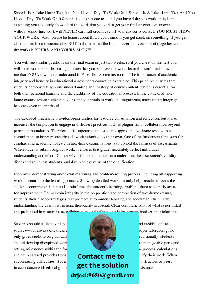 Since it is a take-home test, and you have 4 days to work on it, I am expecting you to clearly show all of the work that you did to get your final answer. An an