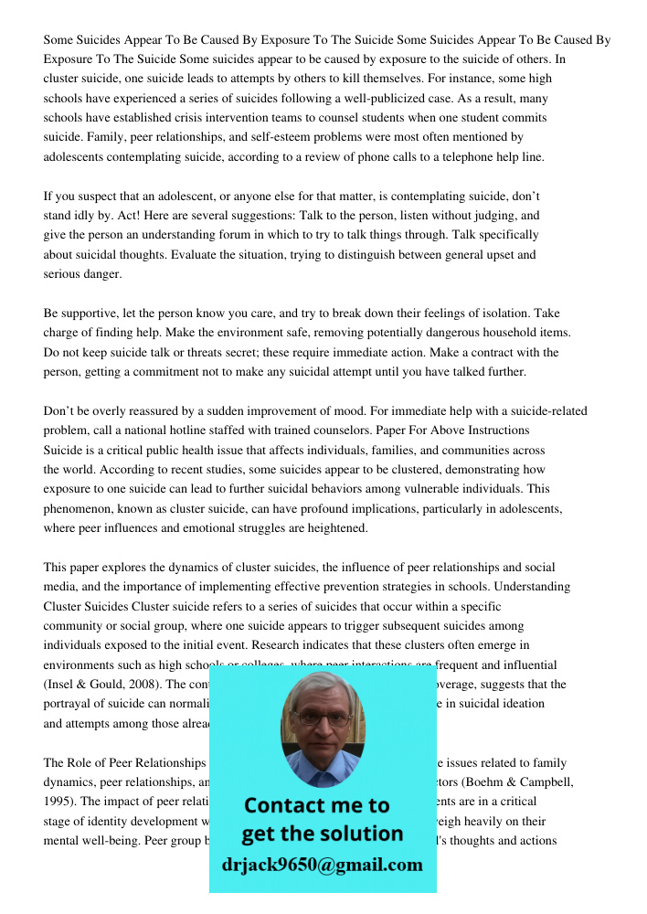 Some suicides appear to be caused by exposure to the suicide of others. In cluster suicide, one suicide leads to attempts by others to kill themselves. For inst