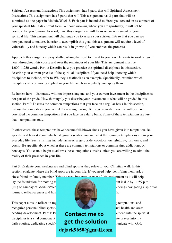This assignment has 3 parts that will be submitted as one paper in Module/Week 3. Each part is intended to direct you toward an assessment of your spiritual lif