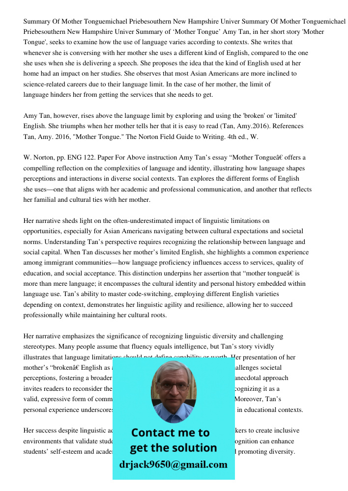 Summary of ‘Mother Tongue’ Amy Tan, in her short story 'Mother Tongue', seeks to examine how the use of language varies according to contexts. She writes that w