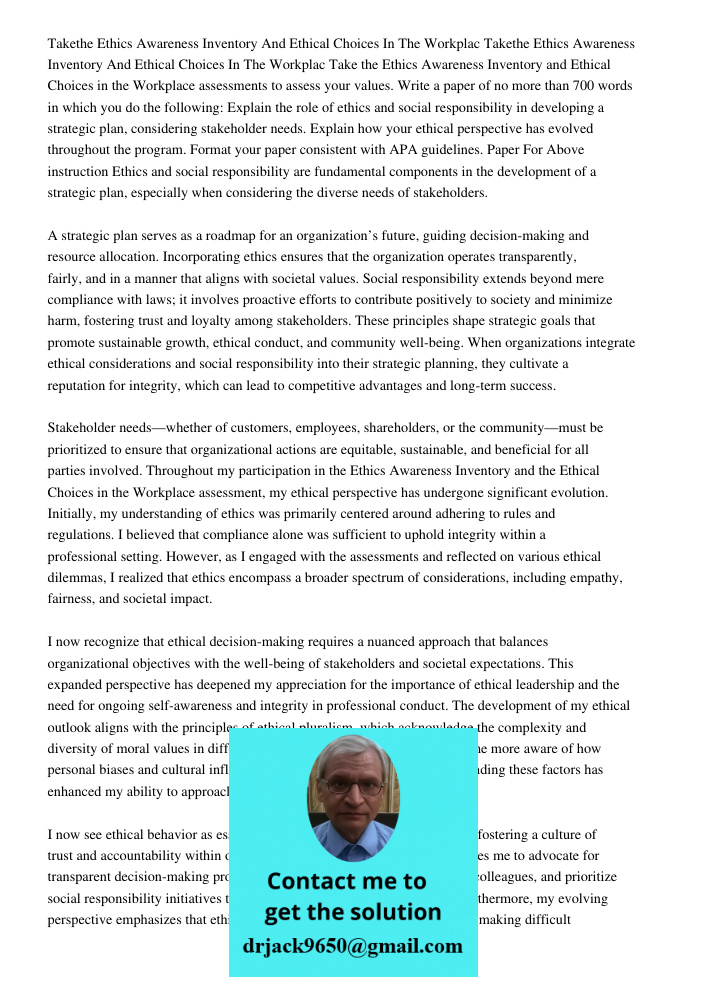 Take the Ethics Awareness Inventory and Ethical Choices in the Workplace assessments to assess your values. Write a paper of no more than 700 words in which you