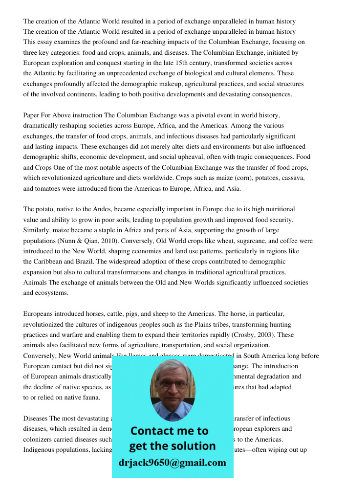 This essay examines the profound and far-reaching impacts of the Columbian Exchange, focusing on three key categories: food and crops, animals, and diseases. Th